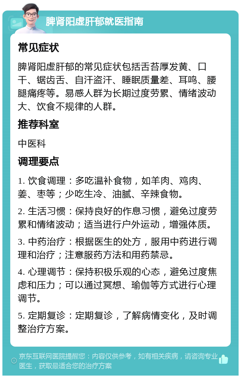 脾肾阳虚肝郁就医指南 常见症状 脾肾阳虚肝郁的常见症状包括舌苔厚发黄、口干、锯齿舌、自汗盗汗、睡眠质量差、耳鸣、腰腿痛疼等。易感人群为长期过度劳累、情绪波动大、饮食不规律的人群。 推荐科室 中医科 调理要点 1. 饮食调理：多吃温补食物，如羊肉、鸡肉、姜、枣等；少吃生冷、油腻、辛辣食物。 2. 生活习惯：保持良好的作息习惯，避免过度劳累和情绪波动；适当进行户外运动，增强体质。 3. 中药治疗：根据医生的处方，服用中药进行调理和治疗；注意服药方法和用药禁忌。 4. 心理调节：保持积极乐观的心态，避免过度焦虑和压力；可以通过冥想、瑜伽等方式进行心理调节。 5. 定期复诊：定期复诊，了解病情变化，及时调整治疗方案。