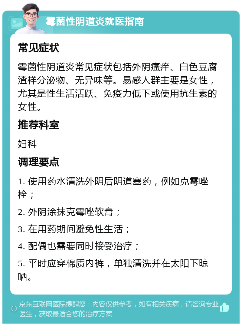 霉菌性阴道炎就医指南 常见症状 霉菌性阴道炎常见症状包括外阴瘙痒、白色豆腐渣样分泌物、无异味等。易感人群主要是女性，尤其是性生活活跃、免疫力低下或使用抗生素的女性。 推荐科室 妇科 调理要点 1. 使用药水清洗外阴后阴道塞药，例如克霉唑栓； 2. 外阴涂抹克霉唑软膏； 3. 在用药期间避免性生活； 4. 配偶也需要同时接受治疗； 5. 平时应穿棉质内裤，单独清洗并在太阳下晾晒。