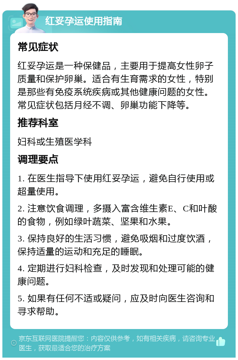 红妥孕运使用指南 常见症状 红妥孕运是一种保健品，主要用于提高女性卵子质量和保护卵巢。适合有生育需求的女性，特别是那些有免疫系统疾病或其他健康问题的女性。常见症状包括月经不调、卵巢功能下降等。 推荐科室 妇科或生殖医学科 调理要点 1. 在医生指导下使用红妥孕运，避免自行使用或超量使用。 2. 注意饮食调理，多摄入富含维生素E、C和叶酸的食物，例如绿叶蔬菜、坚果和水果。 3. 保持良好的生活习惯，避免吸烟和过度饮酒，保持适量的运动和充足的睡眠。 4. 定期进行妇科检查，及时发现和处理可能的健康问题。 5. 如果有任何不适或疑问，应及时向医生咨询和寻求帮助。