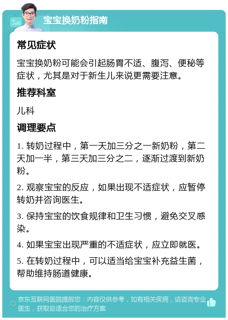 宝宝换奶粉指南 常见症状 宝宝换奶粉可能会引起肠胃不适、腹泻、便秘等症状，尤其是对于新生儿来说更需要注意。 推荐科室 儿科 调理要点 1. 转奶过程中，第一天加三分之一新奶粉，第二天加一半，第三天加三分之二，逐渐过渡到新奶粉。 2. 观察宝宝的反应，如果出现不适症状，应暂停转奶并咨询医生。 3. 保持宝宝的饮食规律和卫生习惯，避免交叉感染。 4. 如果宝宝出现严重的不适症状，应立即就医。 5. 在转奶过程中，可以适当给宝宝补充益生菌，帮助维持肠道健康。