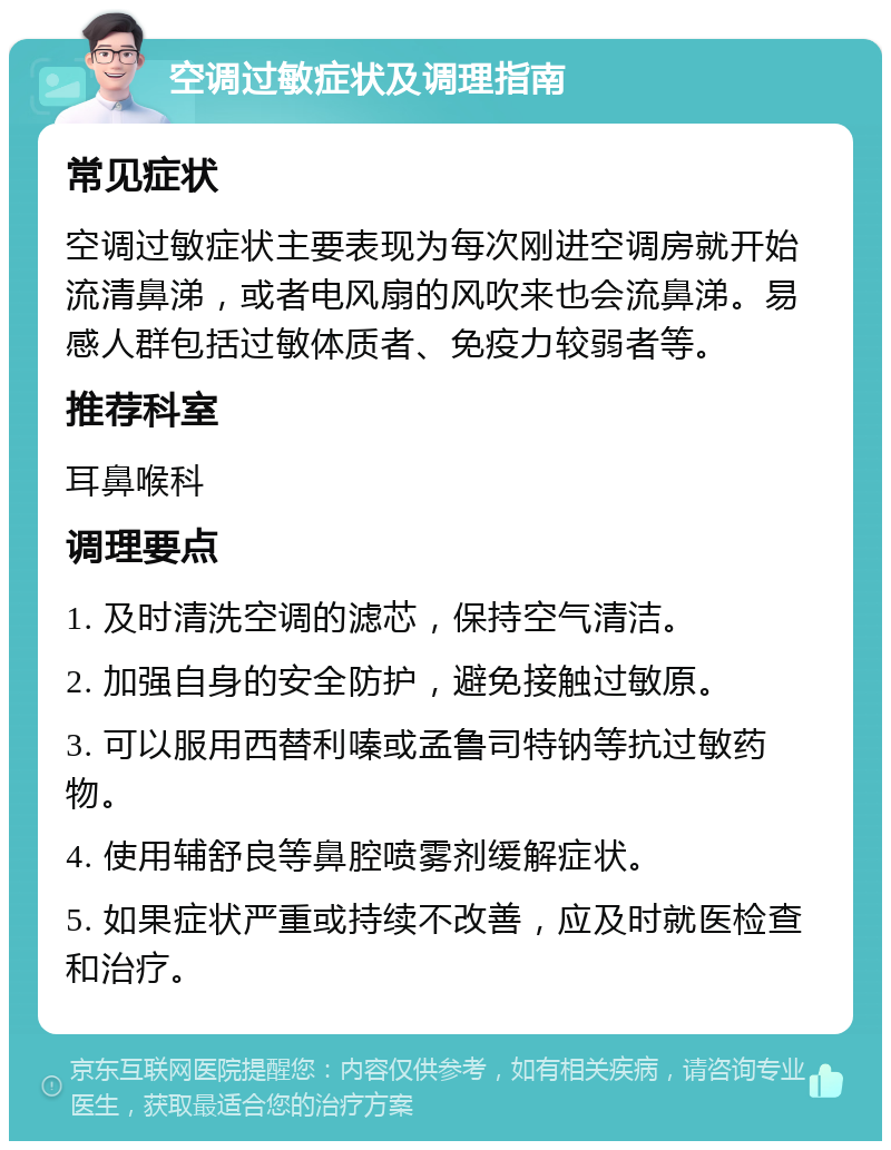 空调过敏症状及调理指南 常见症状 空调过敏症状主要表现为每次刚进空调房就开始流清鼻涕，或者电风扇的风吹来也会流鼻涕。易感人群包括过敏体质者、免疫力较弱者等。 推荐科室 耳鼻喉科 调理要点 1. 及时清洗空调的滤芯，保持空气清洁。 2. 加强自身的安全防护，避免接触过敏原。 3. 可以服用西替利嗪或孟鲁司特钠等抗过敏药物。 4. 使用辅舒良等鼻腔喷雾剂缓解症状。 5. 如果症状严重或持续不改善，应及时就医检查和治疗。