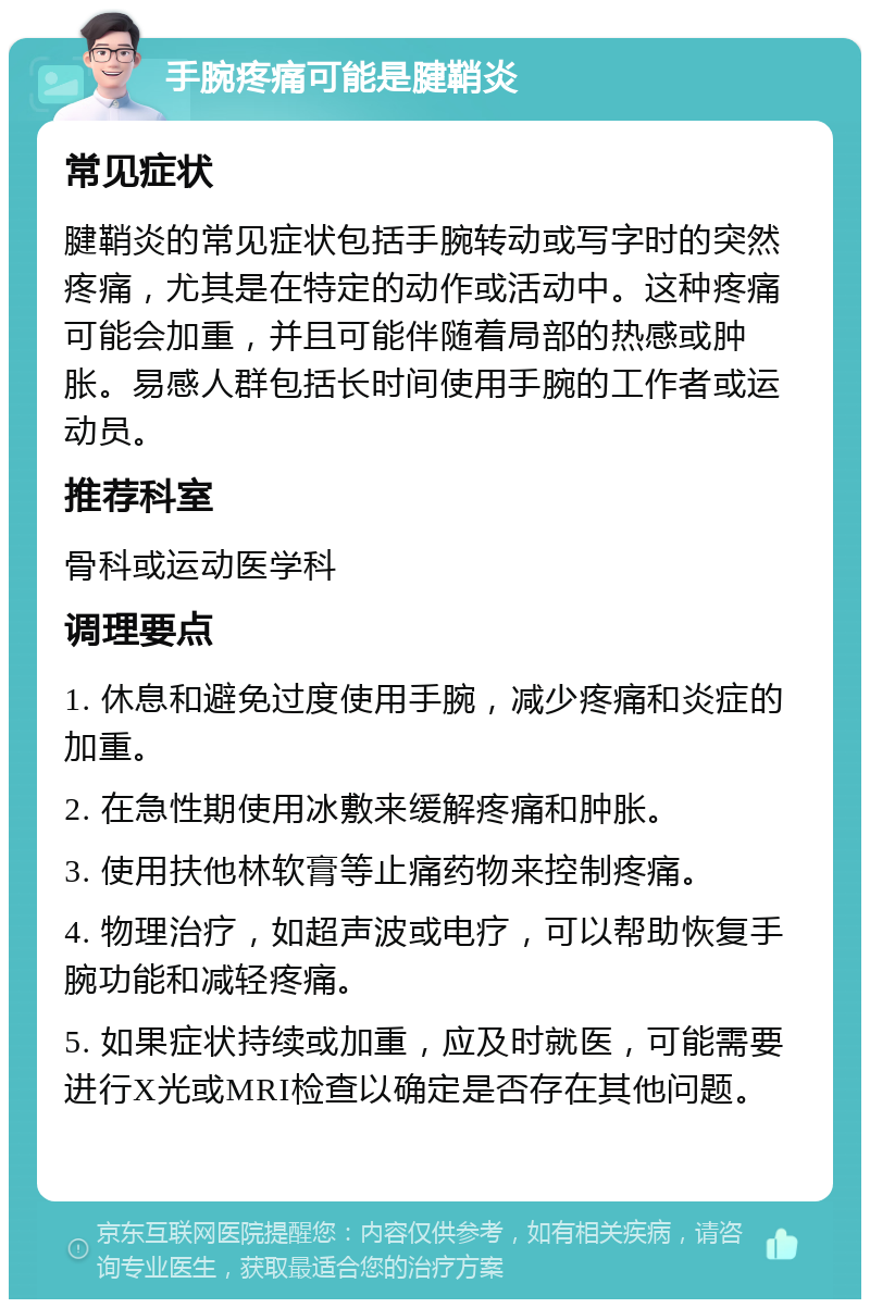 手腕疼痛可能是腱鞘炎 常见症状 腱鞘炎的常见症状包括手腕转动或写字时的突然疼痛，尤其是在特定的动作或活动中。这种疼痛可能会加重，并且可能伴随着局部的热感或肿胀。易感人群包括长时间使用手腕的工作者或运动员。 推荐科室 骨科或运动医学科 调理要点 1. 休息和避免过度使用手腕，减少疼痛和炎症的加重。 2. 在急性期使用冰敷来缓解疼痛和肿胀。 3. 使用扶他林软膏等止痛药物来控制疼痛。 4. 物理治疗，如超声波或电疗，可以帮助恢复手腕功能和减轻疼痛。 5. 如果症状持续或加重，应及时就医，可能需要进行X光或MRI检查以确定是否存在其他问题。