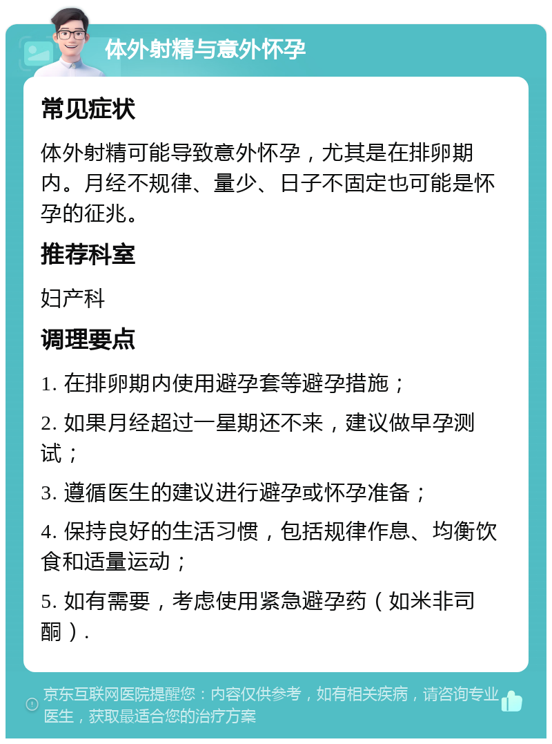 体外射精与意外怀孕 常见症状 体外射精可能导致意外怀孕，尤其是在排卵期内。月经不规律、量少、日子不固定也可能是怀孕的征兆。 推荐科室 妇产科 调理要点 1. 在排卵期内使用避孕套等避孕措施； 2. 如果月经超过一星期还不来，建议做早孕测试； 3. 遵循医生的建议进行避孕或怀孕准备； 4. 保持良好的生活习惯，包括规律作息、均衡饮食和适量运动； 5. 如有需要，考虑使用紧急避孕药（如米非司酮）.