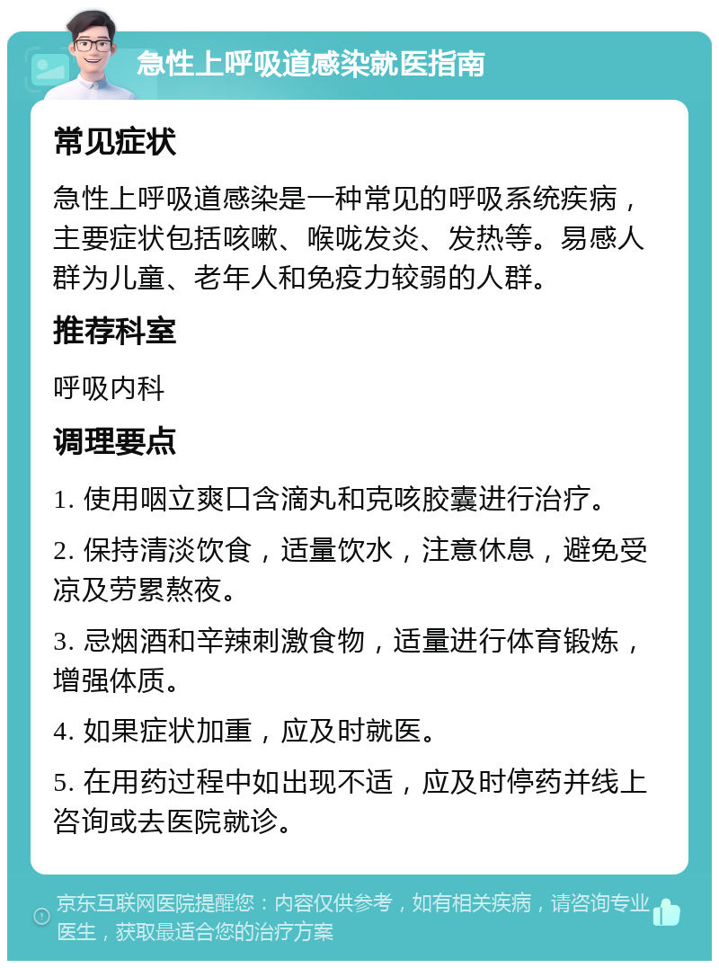 急性上呼吸道感染就医指南 常见症状 急性上呼吸道感染是一种常见的呼吸系统疾病，主要症状包括咳嗽、喉咙发炎、发热等。易感人群为儿童、老年人和免疫力较弱的人群。 推荐科室 呼吸内科 调理要点 1. 使用咽立爽口含滴丸和克咳胶囊进行治疗。 2. 保持清淡饮食，适量饮水，注意休息，避免受凉及劳累熬夜。 3. 忌烟酒和辛辣刺激食物，适量进行体育锻炼，增强体质。 4. 如果症状加重，应及时就医。 5. 在用药过程中如出现不适，应及时停药并线上咨询或去医院就诊。