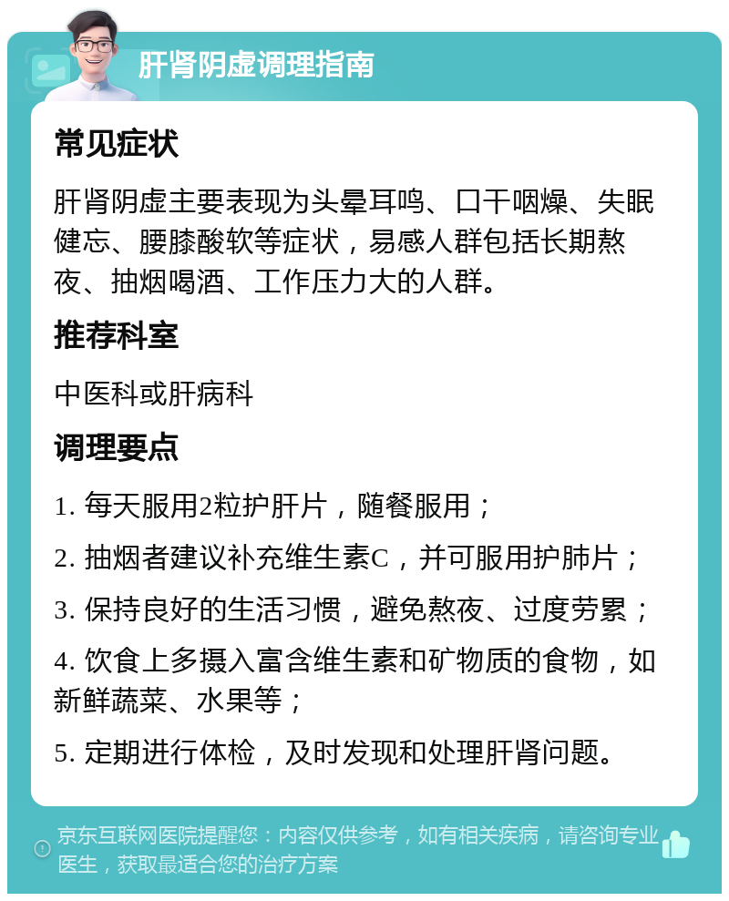 肝肾阴虚调理指南 常见症状 肝肾阴虚主要表现为头晕耳鸣、口干咽燥、失眠健忘、腰膝酸软等症状，易感人群包括长期熬夜、抽烟喝酒、工作压力大的人群。 推荐科室 中医科或肝病科 调理要点 1. 每天服用2粒护肝片，随餐服用； 2. 抽烟者建议补充维生素C，并可服用护肺片； 3. 保持良好的生活习惯，避免熬夜、过度劳累； 4. 饮食上多摄入富含维生素和矿物质的食物，如新鲜蔬菜、水果等； 5. 定期进行体检，及时发现和处理肝肾问题。