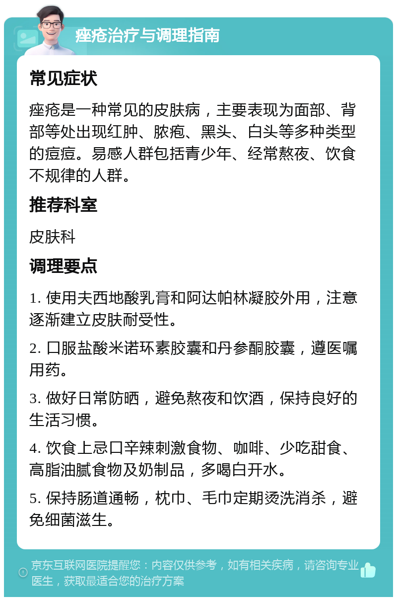 痤疮治疗与调理指南 常见症状 痤疮是一种常见的皮肤病，主要表现为面部、背部等处出现红肿、脓疱、黑头、白头等多种类型的痘痘。易感人群包括青少年、经常熬夜、饮食不规律的人群。 推荐科室 皮肤科 调理要点 1. 使用夫西地酸乳膏和阿达帕林凝胶外用，注意逐渐建立皮肤耐受性。 2. 口服盐酸米诺环素胶囊和丹参酮胶囊，遵医嘱用药。 3. 做好日常防晒，避免熬夜和饮酒，保持良好的生活习惯。 4. 饮食上忌口辛辣刺激食物、咖啡、少吃甜食、高脂油腻食物及奶制品，多喝白开水。 5. 保持肠道通畅，枕巾、毛巾定期烫洗消杀，避免细菌滋生。