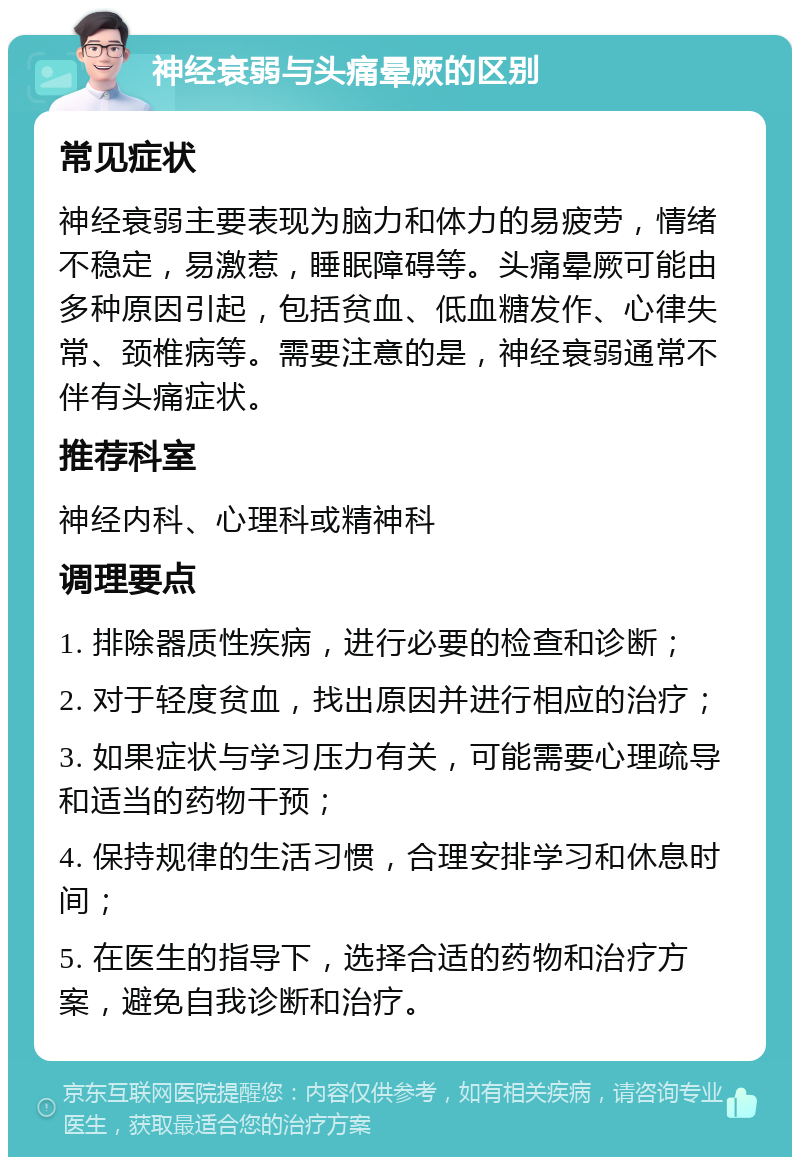 神经衰弱与头痛晕厥的区别 常见症状 神经衰弱主要表现为脑力和体力的易疲劳，情绪不稳定，易激惹，睡眠障碍等。头痛晕厥可能由多种原因引起，包括贫血、低血糖发作、心律失常、颈椎病等。需要注意的是，神经衰弱通常不伴有头痛症状。 推荐科室 神经内科、心理科或精神科 调理要点 1. 排除器质性疾病，进行必要的检查和诊断； 2. 对于轻度贫血，找出原因并进行相应的治疗； 3. 如果症状与学习压力有关，可能需要心理疏导和适当的药物干预； 4. 保持规律的生活习惯，合理安排学习和休息时间； 5. 在医生的指导下，选择合适的药物和治疗方案，避免自我诊断和治疗。