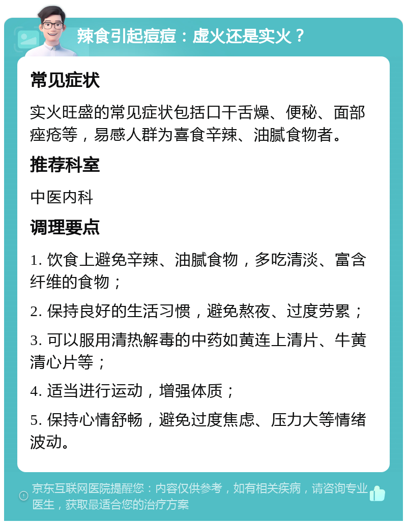 辣食引起痘痘：虚火还是实火？ 常见症状 实火旺盛的常见症状包括口干舌燥、便秘、面部痤疮等，易感人群为喜食辛辣、油腻食物者。 推荐科室 中医内科 调理要点 1. 饮食上避免辛辣、油腻食物，多吃清淡、富含纤维的食物； 2. 保持良好的生活习惯，避免熬夜、过度劳累； 3. 可以服用清热解毒的中药如黄连上清片、牛黄清心片等； 4. 适当进行运动，增强体质； 5. 保持心情舒畅，避免过度焦虑、压力大等情绪波动。