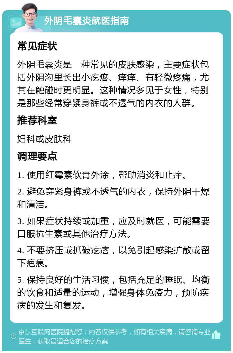 外阴毛囊炎就医指南 常见症状 外阴毛囊炎是一种常见的皮肤感染，主要症状包括外阴沟里长出小疙瘩、痒痒、有轻微疼痛，尤其在触碰时更明显。这种情况多见于女性，特别是那些经常穿紧身裤或不透气的内衣的人群。 推荐科室 妇科或皮肤科 调理要点 1. 使用红霉素软膏外涂，帮助消炎和止痒。 2. 避免穿紧身裤或不透气的内衣，保持外阴干燥和清洁。 3. 如果症状持续或加重，应及时就医，可能需要口服抗生素或其他治疗方法。 4. 不要挤压或抓破疙瘩，以免引起感染扩散或留下疤痕。 5. 保持良好的生活习惯，包括充足的睡眠、均衡的饮食和适量的运动，增强身体免疫力，预防疾病的发生和复发。