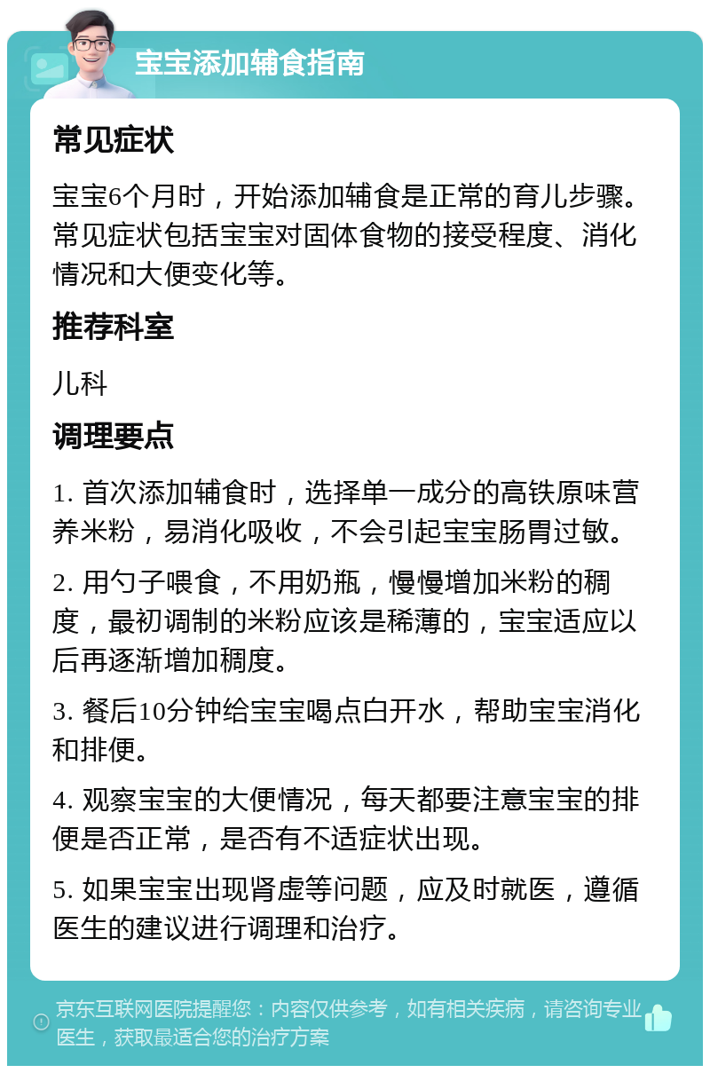 宝宝添加辅食指南 常见症状 宝宝6个月时，开始添加辅食是正常的育儿步骤。常见症状包括宝宝对固体食物的接受程度、消化情况和大便变化等。 推荐科室 儿科 调理要点 1. 首次添加辅食时，选择单一成分的高铁原味营养米粉，易消化吸收，不会引起宝宝肠胃过敏。 2. 用勺子喂食，不用奶瓶，慢慢增加米粉的稠度，最初调制的米粉应该是稀薄的，宝宝适应以后再逐渐增加稠度。 3. 餐后10分钟给宝宝喝点白开水，帮助宝宝消化和排便。 4. 观察宝宝的大便情况，每天都要注意宝宝的排便是否正常，是否有不适症状出现。 5. 如果宝宝出现肾虚等问题，应及时就医，遵循医生的建议进行调理和治疗。