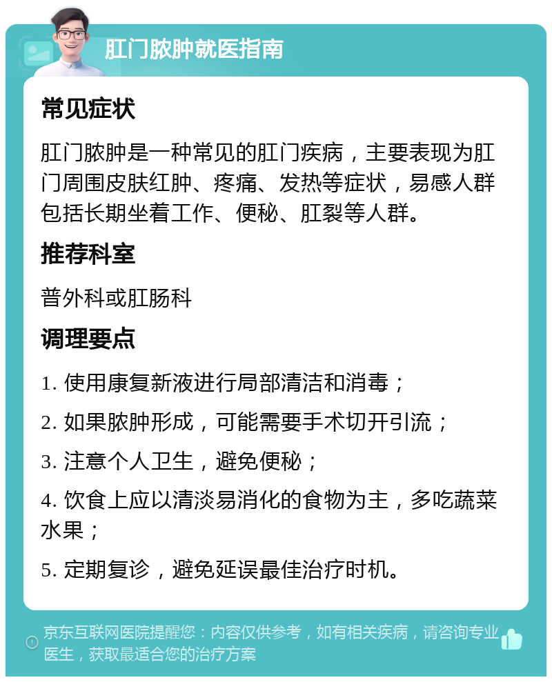 肛门脓肿就医指南 常见症状 肛门脓肿是一种常见的肛门疾病，主要表现为肛门周围皮肤红肿、疼痛、发热等症状，易感人群包括长期坐着工作、便秘、肛裂等人群。 推荐科室 普外科或肛肠科 调理要点 1. 使用康复新液进行局部清洁和消毒； 2. 如果脓肿形成，可能需要手术切开引流； 3. 注意个人卫生，避免便秘； 4. 饮食上应以清淡易消化的食物为主，多吃蔬菜水果； 5. 定期复诊，避免延误最佳治疗时机。