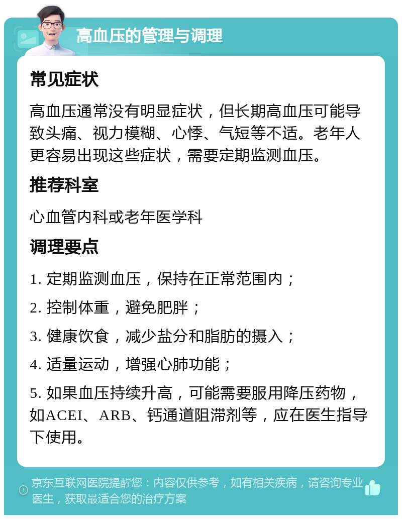 高血压的管理与调理 常见症状 高血压通常没有明显症状，但长期高血压可能导致头痛、视力模糊、心悸、气短等不适。老年人更容易出现这些症状，需要定期监测血压。 推荐科室 心血管内科或老年医学科 调理要点 1. 定期监测血压，保持在正常范围内； 2. 控制体重，避免肥胖； 3. 健康饮食，减少盐分和脂肪的摄入； 4. 适量运动，增强心肺功能； 5. 如果血压持续升高，可能需要服用降压药物，如ACEI、ARB、钙通道阻滞剂等，应在医生指导下使用。