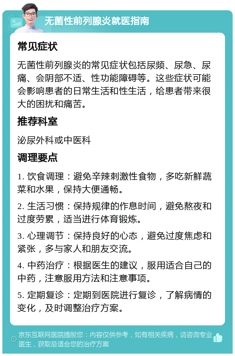 无菌性前列腺炎就医指南 常见症状 无菌性前列腺炎的常见症状包括尿频、尿急、尿痛、会阴部不适、性功能障碍等。这些症状可能会影响患者的日常生活和性生活，给患者带来很大的困扰和痛苦。 推荐科室 泌尿外科或中医科 调理要点 1. 饮食调理：避免辛辣刺激性食物，多吃新鲜蔬菜和水果，保持大便通畅。 2. 生活习惯：保持规律的作息时间，避免熬夜和过度劳累，适当进行体育锻炼。 3. 心理调节：保持良好的心态，避免过度焦虑和紧张，多与家人和朋友交流。 4. 中药治疗：根据医生的建议，服用适合自己的中药，注意服用方法和注意事项。 5. 定期复诊：定期到医院进行复诊，了解病情的变化，及时调整治疗方案。