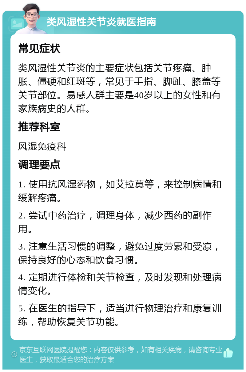 类风湿性关节炎就医指南 常见症状 类风湿性关节炎的主要症状包括关节疼痛、肿胀、僵硬和红斑等，常见于手指、脚趾、膝盖等关节部位。易感人群主要是40岁以上的女性和有家族病史的人群。 推荐科室 风湿免疫科 调理要点 1. 使用抗风湿药物，如艾拉莫等，来控制病情和缓解疼痛。 2. 尝试中药治疗，调理身体，减少西药的副作用。 3. 注意生活习惯的调整，避免过度劳累和受凉，保持良好的心态和饮食习惯。 4. 定期进行体检和关节检查，及时发现和处理病情变化。 5. 在医生的指导下，适当进行物理治疗和康复训练，帮助恢复关节功能。