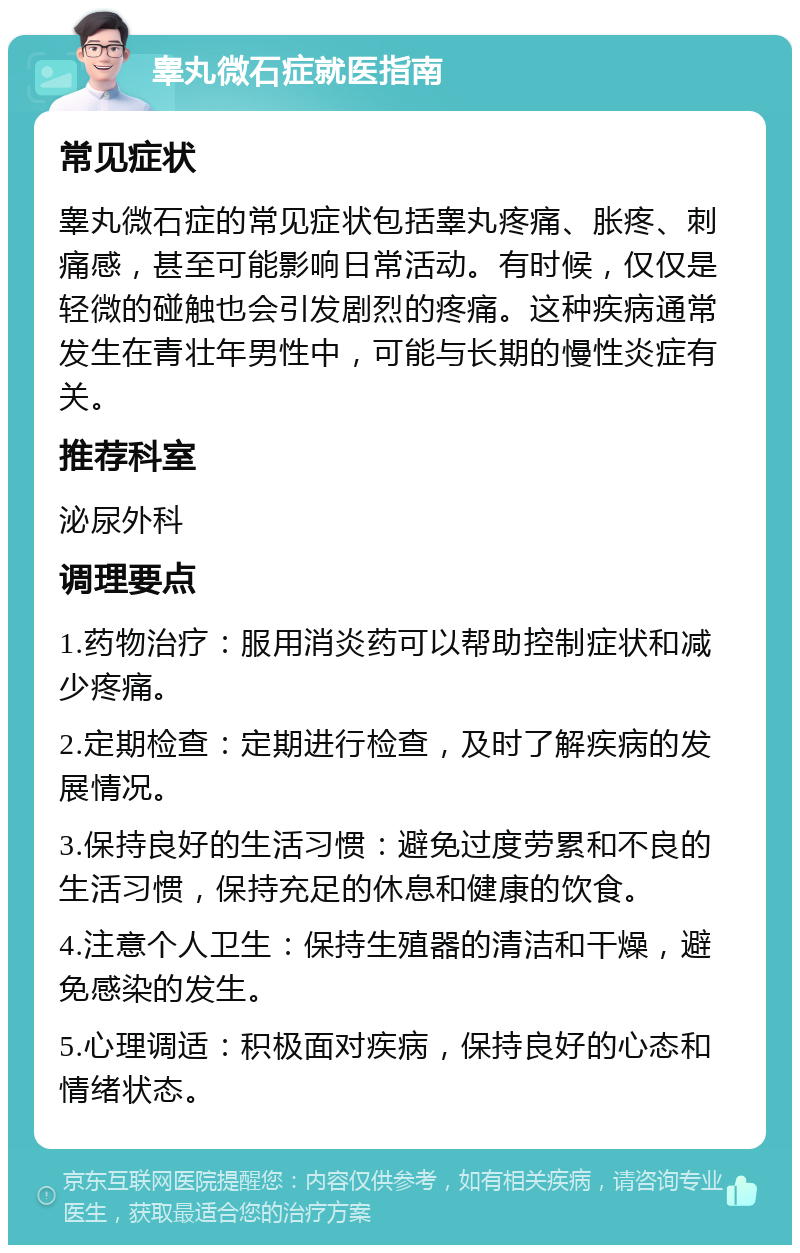 睾丸微石症就医指南 常见症状 睾丸微石症的常见症状包括睾丸疼痛、胀疼、刺痛感，甚至可能影响日常活动。有时候，仅仅是轻微的碰触也会引发剧烈的疼痛。这种疾病通常发生在青壮年男性中，可能与长期的慢性炎症有关。 推荐科室 泌尿外科 调理要点 1.药物治疗：服用消炎药可以帮助控制症状和减少疼痛。 2.定期检查：定期进行检查，及时了解疾病的发展情况。 3.保持良好的生活习惯：避免过度劳累和不良的生活习惯，保持充足的休息和健康的饮食。 4.注意个人卫生：保持生殖器的清洁和干燥，避免感染的发生。 5.心理调适：积极面对疾病，保持良好的心态和情绪状态。