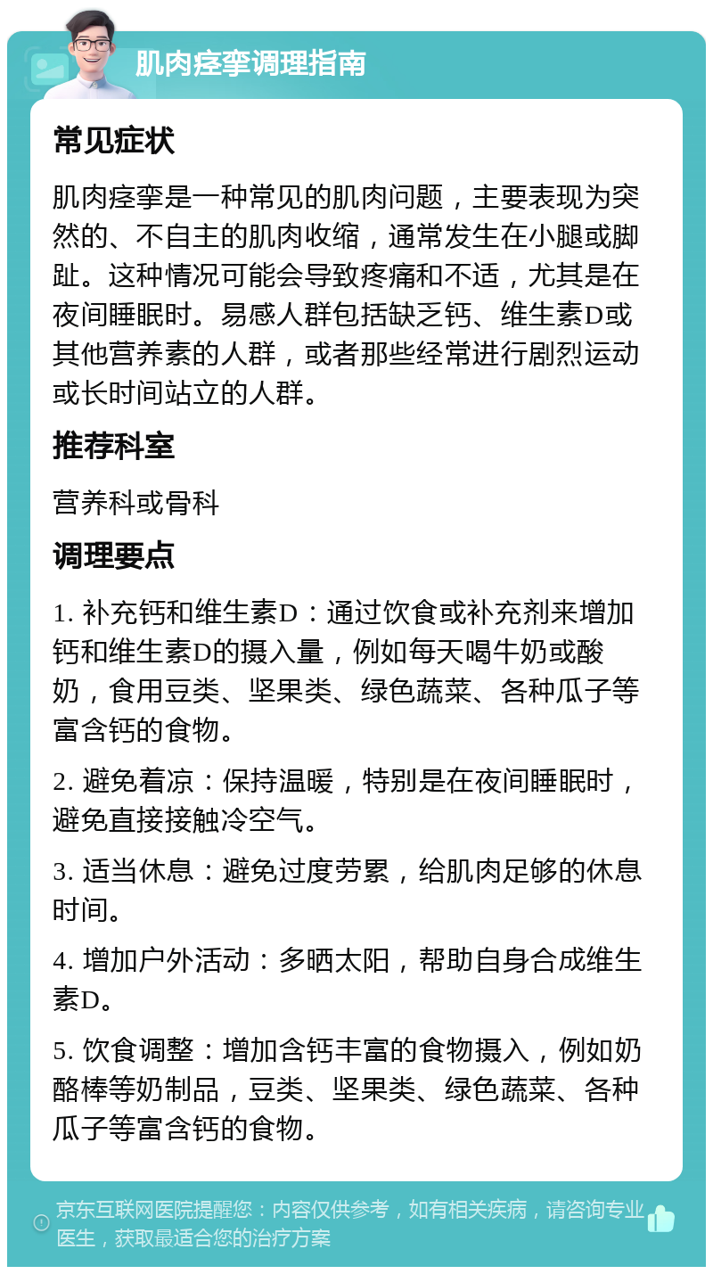 肌肉痉挛调理指南 常见症状 肌肉痉挛是一种常见的肌肉问题，主要表现为突然的、不自主的肌肉收缩，通常发生在小腿或脚趾。这种情况可能会导致疼痛和不适，尤其是在夜间睡眠时。易感人群包括缺乏钙、维生素D或其他营养素的人群，或者那些经常进行剧烈运动或长时间站立的人群。 推荐科室 营养科或骨科 调理要点 1. 补充钙和维生素D：通过饮食或补充剂来增加钙和维生素D的摄入量，例如每天喝牛奶或酸奶，食用豆类、坚果类、绿色蔬菜、各种瓜子等富含钙的食物。 2. 避免着凉：保持温暖，特别是在夜间睡眠时，避免直接接触冷空气。 3. 适当休息：避免过度劳累，给肌肉足够的休息时间。 4. 增加户外活动：多晒太阳，帮助自身合成维生素D。 5. 饮食调整：增加含钙丰富的食物摄入，例如奶酪棒等奶制品，豆类、坚果类、绿色蔬菜、各种瓜子等富含钙的食物。