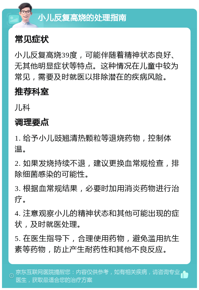 小儿反复高烧的处理指南 常见症状 小儿反复高烧39度，可能伴随着精神状态良好、无其他明显症状等特点。这种情况在儿童中较为常见，需要及时就医以排除潜在的疾病风险。 推荐科室 儿科 调理要点 1. 给予小儿豉翘清热颗粒等退烧药物，控制体温。 2. 如果发烧持续不退，建议更换血常规检查，排除细菌感染的可能性。 3. 根据血常规结果，必要时加用消炎药物进行治疗。 4. 注意观察小儿的精神状态和其他可能出现的症状，及时就医处理。 5. 在医生指导下，合理使用药物，避免滥用抗生素等药物，防止产生耐药性和其他不良反应。