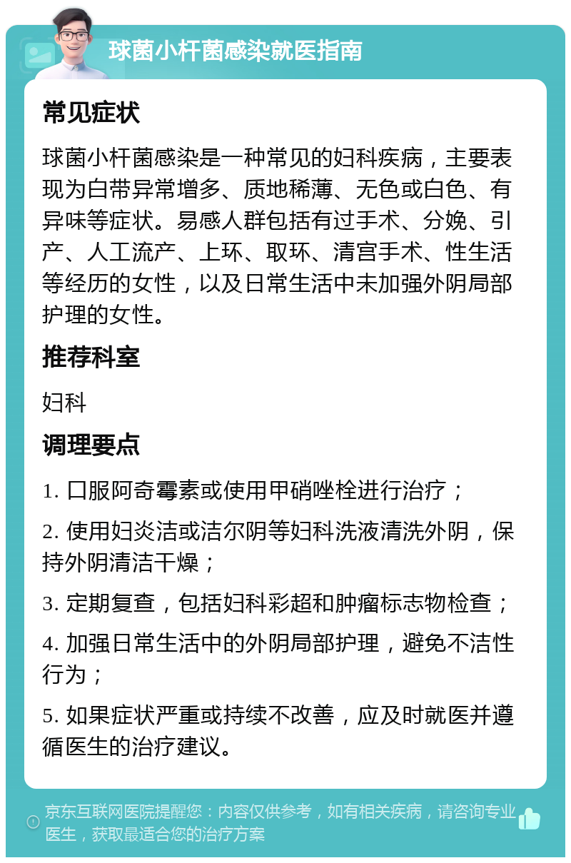 球菌小杆菌感染就医指南 常见症状 球菌小杆菌感染是一种常见的妇科疾病，主要表现为白带异常增多、质地稀薄、无色或白色、有异味等症状。易感人群包括有过手术、分娩、引产、人工流产、上环、取环、清宫手术、性生活等经历的女性，以及日常生活中未加强外阴局部护理的女性。 推荐科室 妇科 调理要点 1. 口服阿奇霉素或使用甲硝唑栓进行治疗； 2. 使用妇炎洁或洁尔阴等妇科洗液清洗外阴，保持外阴清洁干燥； 3. 定期复查，包括妇科彩超和肿瘤标志物检查； 4. 加强日常生活中的外阴局部护理，避免不洁性行为； 5. 如果症状严重或持续不改善，应及时就医并遵循医生的治疗建议。