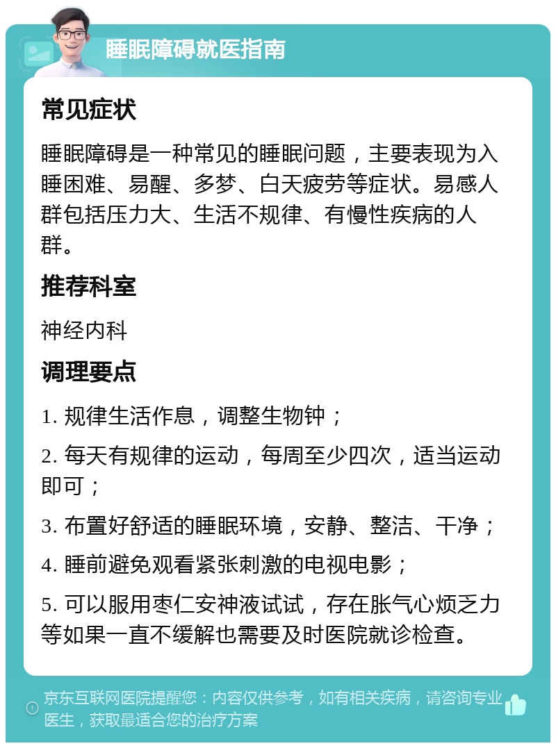 睡眠障碍就医指南 常见症状 睡眠障碍是一种常见的睡眠问题，主要表现为入睡困难、易醒、多梦、白天疲劳等症状。易感人群包括压力大、生活不规律、有慢性疾病的人群。 推荐科室 神经内科 调理要点 1. 规律生活作息，调整生物钟； 2. 每天有规律的运动，每周至少四次，适当运动即可； 3. 布置好舒适的睡眠环境，安静、整洁、干净； 4. 睡前避免观看紧张刺激的电视电影； 5. 可以服用枣仁安神液试试，存在胀气心烦乏力等如果一直不缓解也需要及时医院就诊检查。