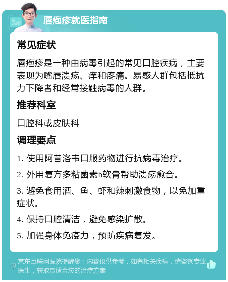 唇疱疹就医指南 常见症状 唇疱疹是一种由病毒引起的常见口腔疾病，主要表现为嘴唇溃疡、痒和疼痛。易感人群包括抵抗力下降者和经常接触病毒的人群。 推荐科室 口腔科或皮肤科 调理要点 1. 使用阿昔洛韦口服药物进行抗病毒治疗。 2. 外用复方多粘菌素b软膏帮助溃疡愈合。 3. 避免食用酒、鱼、虾和辣刺激食物，以免加重症状。 4. 保持口腔清洁，避免感染扩散。 5. 加强身体免疫力，预防疾病复发。