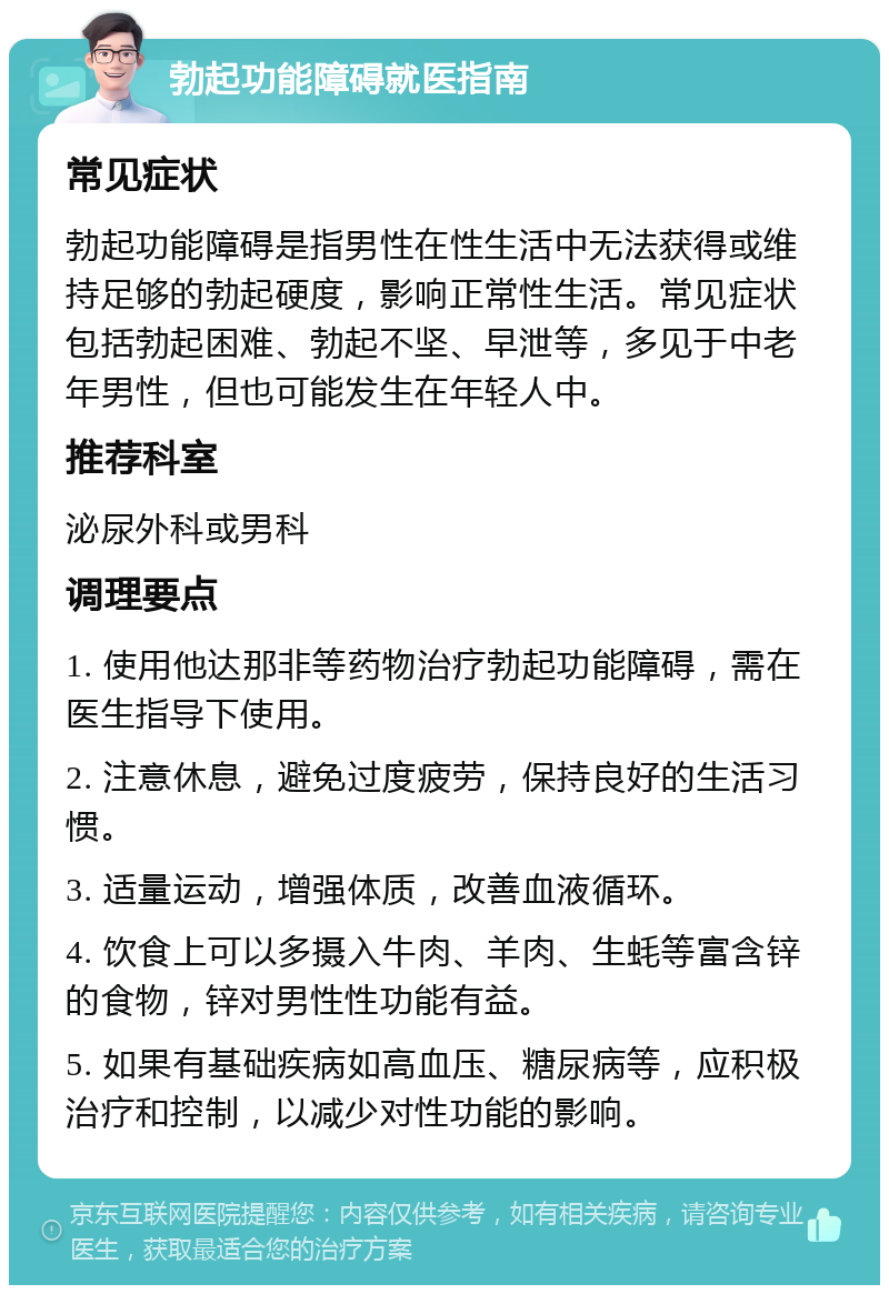 勃起功能障碍就医指南 常见症状 勃起功能障碍是指男性在性生活中无法获得或维持足够的勃起硬度，影响正常性生活。常见症状包括勃起困难、勃起不坚、早泄等，多见于中老年男性，但也可能发生在年轻人中。 推荐科室 泌尿外科或男科 调理要点 1. 使用他达那非等药物治疗勃起功能障碍，需在医生指导下使用。 2. 注意休息，避免过度疲劳，保持良好的生活习惯。 3. 适量运动，增强体质，改善血液循环。 4. 饮食上可以多摄入牛肉、羊肉、生蚝等富含锌的食物，锌对男性性功能有益。 5. 如果有基础疾病如高血压、糖尿病等，应积极治疗和控制，以减少对性功能的影响。