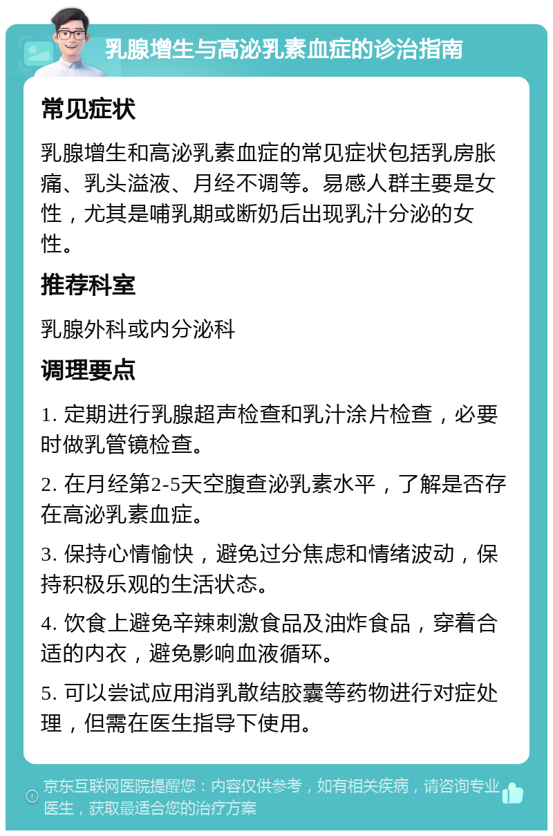 乳腺增生与高泌乳素血症的诊治指南 常见症状 乳腺增生和高泌乳素血症的常见症状包括乳房胀痛、乳头溢液、月经不调等。易感人群主要是女性，尤其是哺乳期或断奶后出现乳汁分泌的女性。 推荐科室 乳腺外科或内分泌科 调理要点 1. 定期进行乳腺超声检查和乳汁涂片检查，必要时做乳管镜检查。 2. 在月经第2-5天空腹查泌乳素水平，了解是否存在高泌乳素血症。 3. 保持心情愉快，避免过分焦虑和情绪波动，保持积极乐观的生活状态。 4. 饮食上避免辛辣刺激食品及油炸食品，穿着合适的内衣，避免影响血液循环。 5. 可以尝试应用消乳散结胶囊等药物进行对症处理，但需在医生指导下使用。