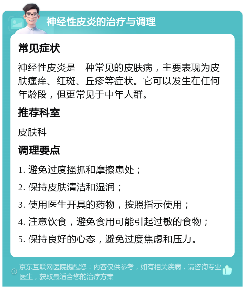 神经性皮炎的治疗与调理 常见症状 神经性皮炎是一种常见的皮肤病，主要表现为皮肤瘙痒、红斑、丘疹等症状。它可以发生在任何年龄段，但更常见于中年人群。 推荐科室 皮肤科 调理要点 1. 避免过度搔抓和摩擦患处； 2. 保持皮肤清洁和湿润； 3. 使用医生开具的药物，按照指示使用； 4. 注意饮食，避免食用可能引起过敏的食物； 5. 保持良好的心态，避免过度焦虑和压力。