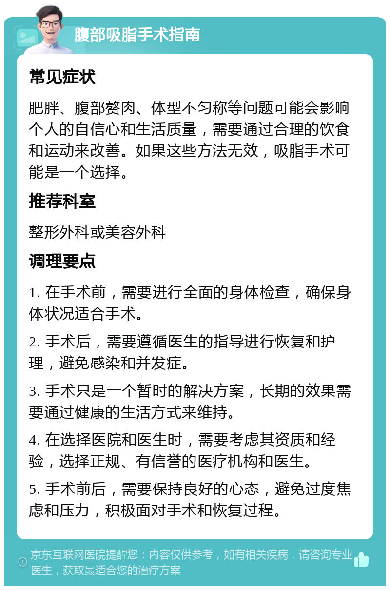 腹部吸脂手术指南 常见症状 肥胖、腹部赘肉、体型不匀称等问题可能会影响个人的自信心和生活质量，需要通过合理的饮食和运动来改善。如果这些方法无效，吸脂手术可能是一个选择。 推荐科室 整形外科或美容外科 调理要点 1. 在手术前，需要进行全面的身体检查，确保身体状况适合手术。 2. 手术后，需要遵循医生的指导进行恢复和护理，避免感染和并发症。 3. 手术只是一个暂时的解决方案，长期的效果需要通过健康的生活方式来维持。 4. 在选择医院和医生时，需要考虑其资质和经验，选择正规、有信誉的医疗机构和医生。 5. 手术前后，需要保持良好的心态，避免过度焦虑和压力，积极面对手术和恢复过程。