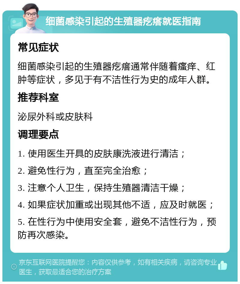 细菌感染引起的生殖器疙瘩就医指南 常见症状 细菌感染引起的生殖器疙瘩通常伴随着瘙痒、红肿等症状，多见于有不洁性行为史的成年人群。 推荐科室 泌尿外科或皮肤科 调理要点 1. 使用医生开具的皮肤康洗液进行清洁； 2. 避免性行为，直至完全治愈； 3. 注意个人卫生，保持生殖器清洁干燥； 4. 如果症状加重或出现其他不适，应及时就医； 5. 在性行为中使用安全套，避免不洁性行为，预防再次感染。