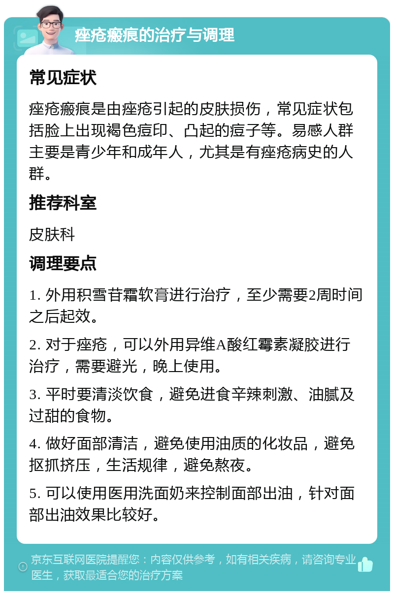 痤疮瘢痕的治疗与调理 常见症状 痤疮瘢痕是由痤疮引起的皮肤损伤，常见症状包括脸上出现褐色痘印、凸起的痘子等。易感人群主要是青少年和成年人，尤其是有痤疮病史的人群。 推荐科室 皮肤科 调理要点 1. 外用积雪苷霜软膏进行治疗，至少需要2周时间之后起效。 2. 对于痤疮，可以外用异维A酸红霉素凝胶进行治疗，需要避光，晚上使用。 3. 平时要清淡饮食，避免进食辛辣刺激、油腻及过甜的食物。 4. 做好面部清洁，避免使用油质的化妆品，避免抠抓挤压，生活规律，避免熬夜。 5. 可以使用医用洗面奶来控制面部出油，针对面部出油效果比较好。