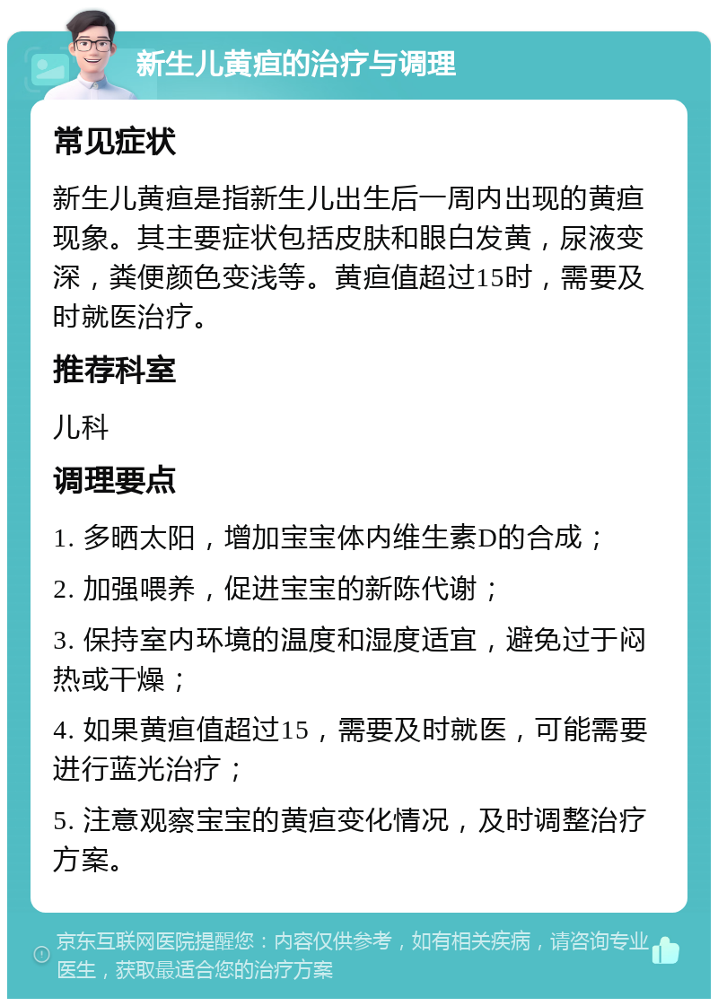 新生儿黄疸的治疗与调理 常见症状 新生儿黄疸是指新生儿出生后一周内出现的黄疸现象。其主要症状包括皮肤和眼白发黄，尿液变深，粪便颜色变浅等。黄疸值超过15时，需要及时就医治疗。 推荐科室 儿科 调理要点 1. 多晒太阳，增加宝宝体内维生素D的合成； 2. 加强喂养，促进宝宝的新陈代谢； 3. 保持室内环境的温度和湿度适宜，避免过于闷热或干燥； 4. 如果黄疸值超过15，需要及时就医，可能需要进行蓝光治疗； 5. 注意观察宝宝的黄疸变化情况，及时调整治疗方案。