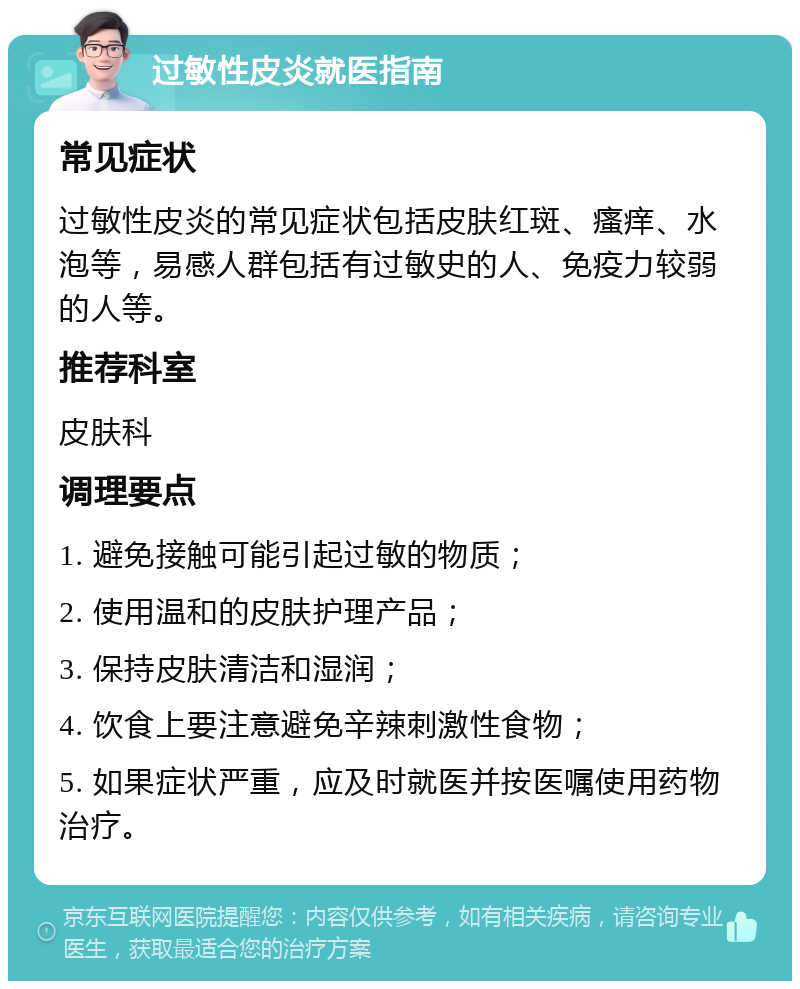 过敏性皮炎就医指南 常见症状 过敏性皮炎的常见症状包括皮肤红斑、瘙痒、水泡等，易感人群包括有过敏史的人、免疫力较弱的人等。 推荐科室 皮肤科 调理要点 1. 避免接触可能引起过敏的物质； 2. 使用温和的皮肤护理产品； 3. 保持皮肤清洁和湿润； 4. 饮食上要注意避免辛辣刺激性食物； 5. 如果症状严重，应及时就医并按医嘱使用药物治疗。