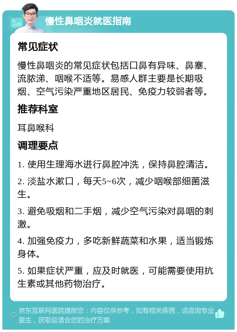 慢性鼻咽炎就医指南 常见症状 慢性鼻咽炎的常见症状包括口鼻有异味、鼻塞、流脓涕、咽喉不适等。易感人群主要是长期吸烟、空气污染严重地区居民、免疫力较弱者等。 推荐科室 耳鼻喉科 调理要点 1. 使用生理海水进行鼻腔冲洗，保持鼻腔清洁。 2. 淡盐水漱口，每天5~6次，减少咽喉部细菌滋生。 3. 避免吸烟和二手烟，减少空气污染对鼻咽的刺激。 4. 加强免疫力，多吃新鲜蔬菜和水果，适当锻炼身体。 5. 如果症状严重，应及时就医，可能需要使用抗生素或其他药物治疗。