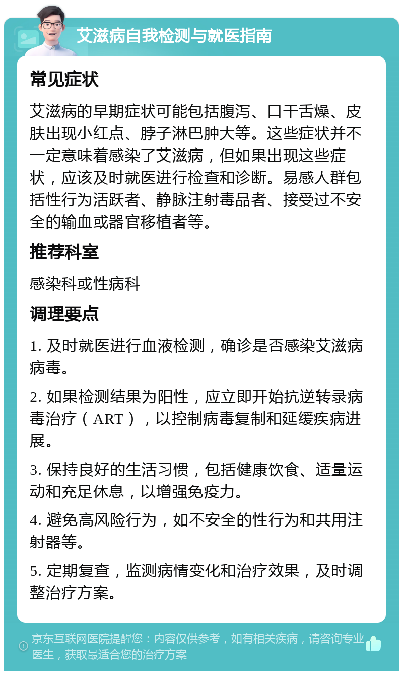 艾滋病自我检测与就医指南 常见症状 艾滋病的早期症状可能包括腹泻、口干舌燥、皮肤出现小红点、脖子淋巴肿大等。这些症状并不一定意味着感染了艾滋病，但如果出现这些症状，应该及时就医进行检查和诊断。易感人群包括性行为活跃者、静脉注射毒品者、接受过不安全的输血或器官移植者等。 推荐科室 感染科或性病科 调理要点 1. 及时就医进行血液检测，确诊是否感染艾滋病病毒。 2. 如果检测结果为阳性，应立即开始抗逆转录病毒治疗（ART），以控制病毒复制和延缓疾病进展。 3. 保持良好的生活习惯，包括健康饮食、适量运动和充足休息，以增强免疫力。 4. 避免高风险行为，如不安全的性行为和共用注射器等。 5. 定期复查，监测病情变化和治疗效果，及时调整治疗方案。