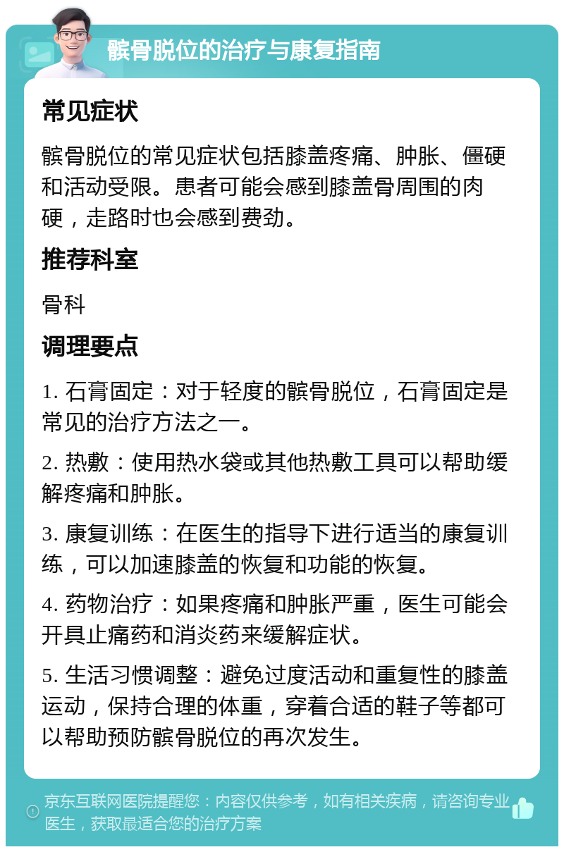 髌骨脱位的治疗与康复指南 常见症状 髌骨脱位的常见症状包括膝盖疼痛、肿胀、僵硬和活动受限。患者可能会感到膝盖骨周围的肉硬，走路时也会感到费劲。 推荐科室 骨科 调理要点 1. 石膏固定：对于轻度的髌骨脱位，石膏固定是常见的治疗方法之一。 2. 热敷：使用热水袋或其他热敷工具可以帮助缓解疼痛和肿胀。 3. 康复训练：在医生的指导下进行适当的康复训练，可以加速膝盖的恢复和功能的恢复。 4. 药物治疗：如果疼痛和肿胀严重，医生可能会开具止痛药和消炎药来缓解症状。 5. 生活习惯调整：避免过度活动和重复性的膝盖运动，保持合理的体重，穿着合适的鞋子等都可以帮助预防髌骨脱位的再次发生。