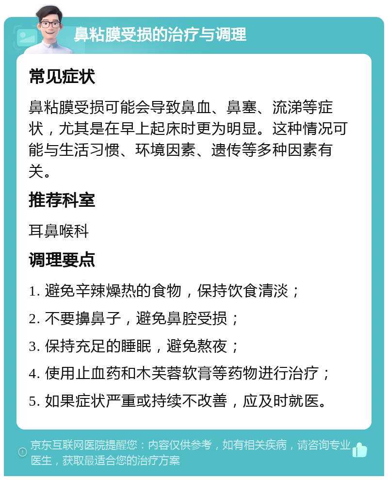 鼻粘膜受损的治疗与调理 常见症状 鼻粘膜受损可能会导致鼻血、鼻塞、流涕等症状，尤其是在早上起床时更为明显。这种情况可能与生活习惯、环境因素、遗传等多种因素有关。 推荐科室 耳鼻喉科 调理要点 1. 避免辛辣燥热的食物，保持饮食清淡； 2. 不要擤鼻子，避免鼻腔受损； 3. 保持充足的睡眠，避免熬夜； 4. 使用止血药和木芙蓉软膏等药物进行治疗； 5. 如果症状严重或持续不改善，应及时就医。