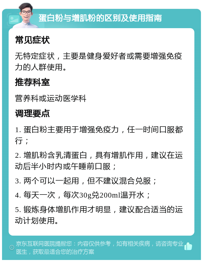 蛋白粉与增肌粉的区别及使用指南 常见症状 无特定症状，主要是健身爱好者或需要增强免疫力的人群使用。 推荐科室 营养科或运动医学科 调理要点 1. 蛋白粉主要用于增强免疫力，任一时间口服都行； 2. 增肌粉含乳清蛋白，具有增肌作用，建议在运动后半小时内或午睡前口服； 3. 两个可以一起用，但不建议混合兑服； 4. 每天一次，每次30g兑200ml温开水； 5. 锻炼身体增肌作用才明显，建议配合适当的运动计划使用。