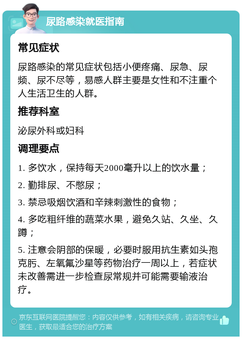 尿路感染就医指南 常见症状 尿路感染的常见症状包括小便疼痛、尿急、尿频、尿不尽等，易感人群主要是女性和不注重个人生活卫生的人群。 推荐科室 泌尿外科或妇科 调理要点 1. 多饮水，保持每天2000毫升以上的饮水量； 2. 勤排尿、不憋尿； 3. 禁忌吸烟饮酒和辛辣刺激性的食物； 4. 多吃粗纤维的蔬菜水果，避免久站、久坐、久蹲； 5. 注意会阴部的保暖，必要时服用抗生素如头孢克肟、左氧氟沙星等药物治疗一周以上，若症状未改善需进一步检查尿常规并可能需要输液治疗。