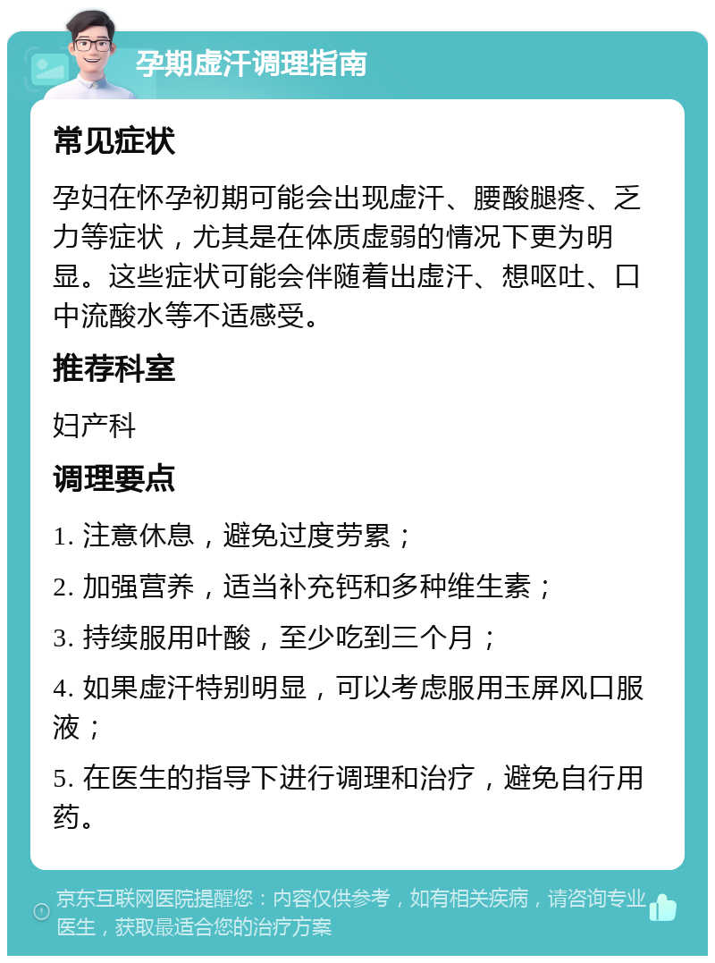 孕期虚汗调理指南 常见症状 孕妇在怀孕初期可能会出现虚汗、腰酸腿疼、乏力等症状，尤其是在体质虚弱的情况下更为明显。这些症状可能会伴随着出虚汗、想呕吐、口中流酸水等不适感受。 推荐科室 妇产科 调理要点 1. 注意休息，避免过度劳累； 2. 加强营养，适当补充钙和多种维生素； 3. 持续服用叶酸，至少吃到三个月； 4. 如果虚汗特别明显，可以考虑服用玉屏风口服液； 5. 在医生的指导下进行调理和治疗，避免自行用药。