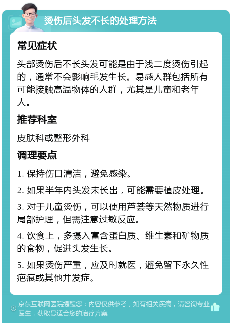 烫伤后头发不长的处理方法 常见症状 头部烫伤后不长头发可能是由于浅二度烫伤引起的，通常不会影响毛发生长。易感人群包括所有可能接触高温物体的人群，尤其是儿童和老年人。 推荐科室 皮肤科或整形外科 调理要点 1. 保持伤口清洁，避免感染。 2. 如果半年内头发未长出，可能需要植皮处理。 3. 对于儿童烫伤，可以使用芦荟等天然物质进行局部护理，但需注意过敏反应。 4. 饮食上，多摄入富含蛋白质、维生素和矿物质的食物，促进头发生长。 5. 如果烫伤严重，应及时就医，避免留下永久性疤痕或其他并发症。