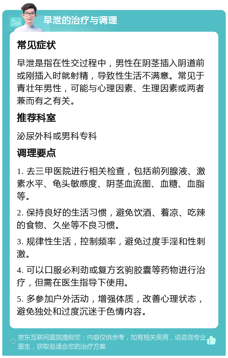 早泄的治疗与调理 常见症状 早泄是指在性交过程中，男性在阴茎插入阴道前或刚插入时就射精，导致性生活不满意。常见于青壮年男性，可能与心理因素、生理因素或两者兼而有之有关。 推荐科室 泌尿外科或男科专科 调理要点 1. 去三甲医院进行相关检查，包括前列腺液、激素水平、龟头敏感度、阴茎血流图、血糖、血脂等。 2. 保持良好的生活习惯，避免饮酒、着凉、吃辣的食物、久坐等不良习惯。 3. 规律性生活，控制频率，避免过度手淫和性刺激。 4. 可以口服必利劲或复方玄驹胶囊等药物进行治疗，但需在医生指导下使用。 5. 多参加户外活动，增强体质，改善心理状态，避免独处和过度沉迷于色情内容。