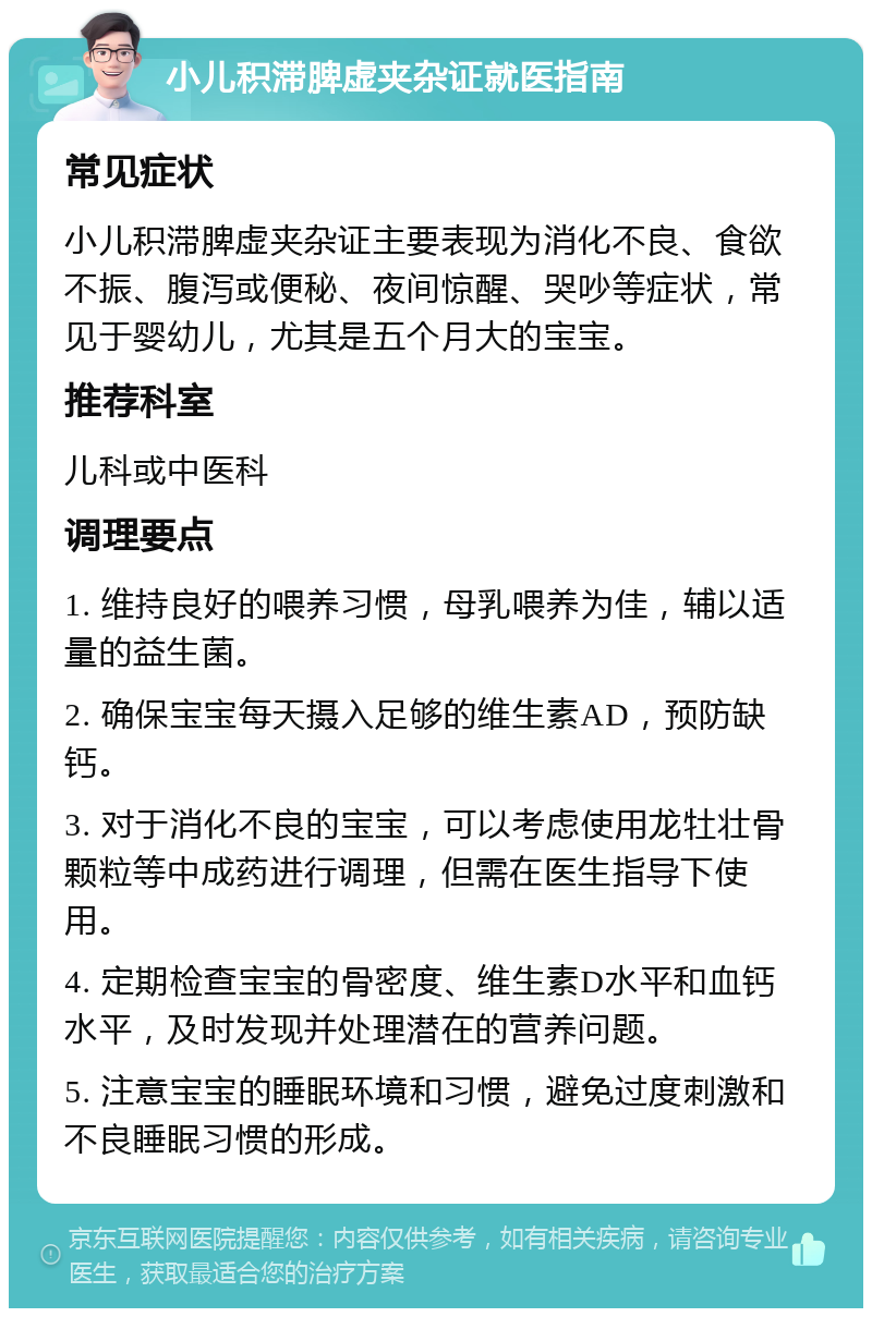 小儿积滞脾虚夹杂证就医指南 常见症状 小儿积滞脾虚夹杂证主要表现为消化不良、食欲不振、腹泻或便秘、夜间惊醒、哭吵等症状，常见于婴幼儿，尤其是五个月大的宝宝。 推荐科室 儿科或中医科 调理要点 1. 维持良好的喂养习惯，母乳喂养为佳，辅以适量的益生菌。 2. 确保宝宝每天摄入足够的维生素AD，预防缺钙。 3. 对于消化不良的宝宝，可以考虑使用龙牡壮骨颗粒等中成药进行调理，但需在医生指导下使用。 4. 定期检查宝宝的骨密度、维生素D水平和血钙水平，及时发现并处理潜在的营养问题。 5. 注意宝宝的睡眠环境和习惯，避免过度刺激和不良睡眠习惯的形成。