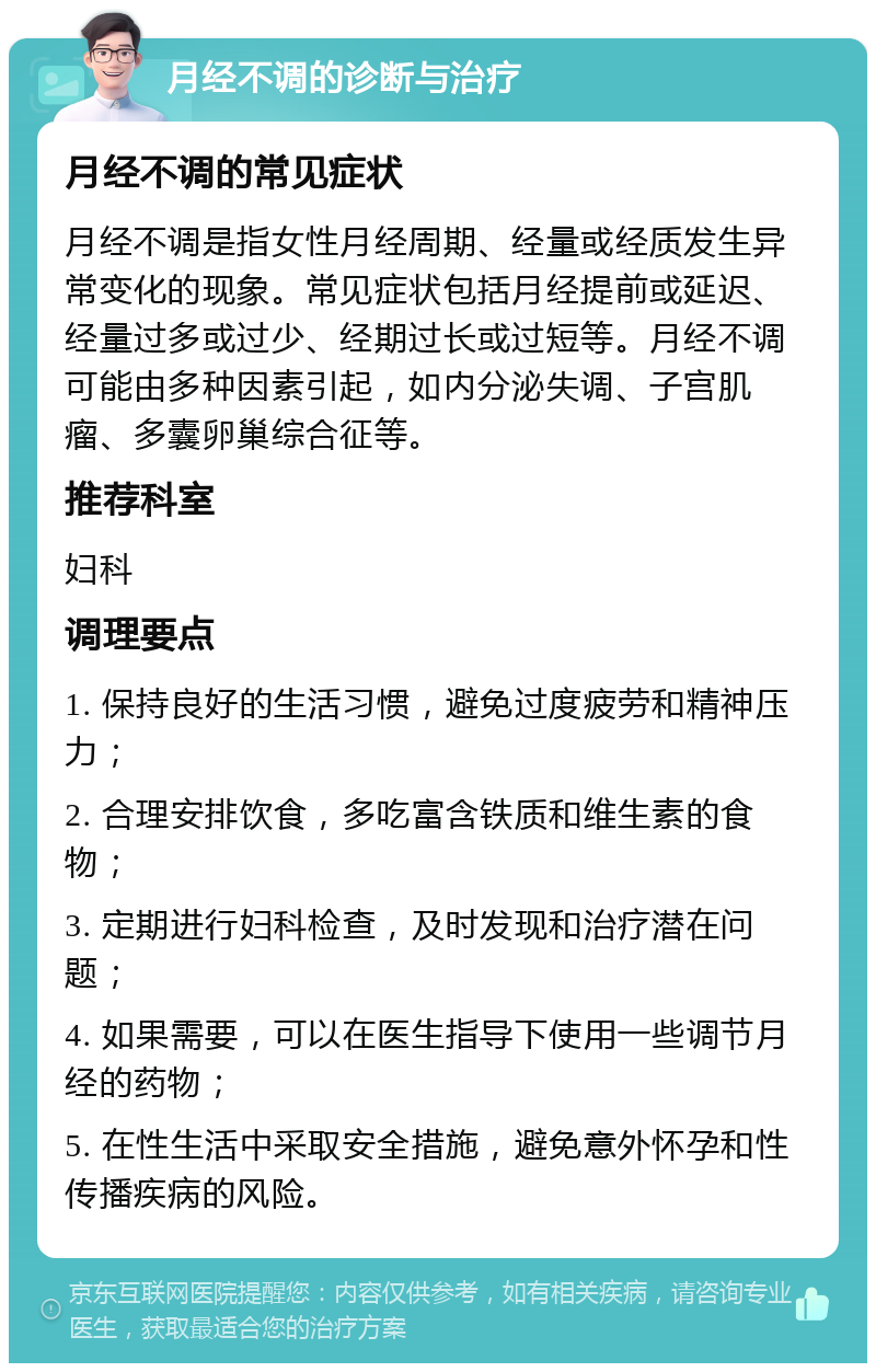 月经不调的诊断与治疗 月经不调的常见症状 月经不调是指女性月经周期、经量或经质发生异常变化的现象。常见症状包括月经提前或延迟、经量过多或过少、经期过长或过短等。月经不调可能由多种因素引起，如内分泌失调、子宫肌瘤、多囊卵巢综合征等。 推荐科室 妇科 调理要点 1. 保持良好的生活习惯，避免过度疲劳和精神压力； 2. 合理安排饮食，多吃富含铁质和维生素的食物； 3. 定期进行妇科检查，及时发现和治疗潜在问题； 4. 如果需要，可以在医生指导下使用一些调节月经的药物； 5. 在性生活中采取安全措施，避免意外怀孕和性传播疾病的风险。