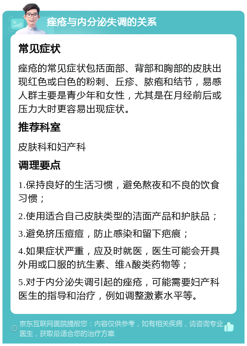 痤疮与内分泌失调的关系 常见症状 痤疮的常见症状包括面部、背部和胸部的皮肤出现红色或白色的粉刺、丘疹、脓疱和结节，易感人群主要是青少年和女性，尤其是在月经前后或压力大时更容易出现症状。 推荐科室 皮肤科和妇产科 调理要点 1.保持良好的生活习惯，避免熬夜和不良的饮食习惯； 2.使用适合自己皮肤类型的洁面产品和护肤品； 3.避免挤压痘痘，防止感染和留下疤痕； 4.如果症状严重，应及时就医，医生可能会开具外用或口服的抗生素、维A酸类药物等； 5.对于内分泌失调引起的痤疮，可能需要妇产科医生的指导和治疗，例如调整激素水平等。