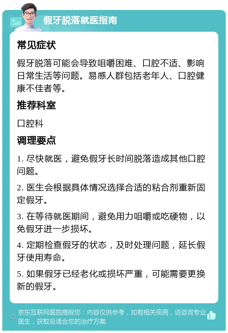 假牙脱落就医指南 常见症状 假牙脱落可能会导致咀嚼困难、口腔不适、影响日常生活等问题。易感人群包括老年人、口腔健康不佳者等。 推荐科室 口腔科 调理要点 1. 尽快就医，避免假牙长时间脱落造成其他口腔问题。 2. 医生会根据具体情况选择合适的粘合剂重新固定假牙。 3. 在等待就医期间，避免用力咀嚼或吃硬物，以免假牙进一步损坏。 4. 定期检查假牙的状态，及时处理问题，延长假牙使用寿命。 5. 如果假牙已经老化或损坏严重，可能需要更换新的假牙。