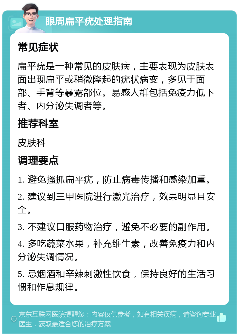 眼周扁平疣处理指南 常见症状 扁平疣是一种常见的皮肤病，主要表现为皮肤表面出现扁平或稍微隆起的疣状病变，多见于面部、手背等暴露部位。易感人群包括免疫力低下者、内分泌失调者等。 推荐科室 皮肤科 调理要点 1. 避免搔抓扁平疣，防止病毒传播和感染加重。 2. 建议到三甲医院进行激光治疗，效果明显且安全。 3. 不建议口服药物治疗，避免不必要的副作用。 4. 多吃蔬菜水果，补充维生素，改善免疫力和内分泌失调情况。 5. 忌烟酒和辛辣刺激性饮食，保持良好的生活习惯和作息规律。