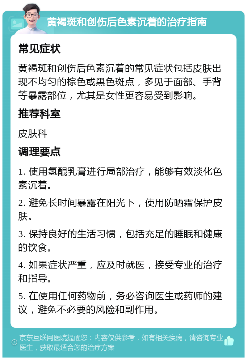 黄褐斑和创伤后色素沉着的治疗指南 常见症状 黄褐斑和创伤后色素沉着的常见症状包括皮肤出现不均匀的棕色或黑色斑点，多见于面部、手背等暴露部位，尤其是女性更容易受到影响。 推荐科室 皮肤科 调理要点 1. 使用氢醌乳膏进行局部治疗，能够有效淡化色素沉着。 2. 避免长时间暴露在阳光下，使用防晒霜保护皮肤。 3. 保持良好的生活习惯，包括充足的睡眠和健康的饮食。 4. 如果症状严重，应及时就医，接受专业的治疗和指导。 5. 在使用任何药物前，务必咨询医生或药师的建议，避免不必要的风险和副作用。