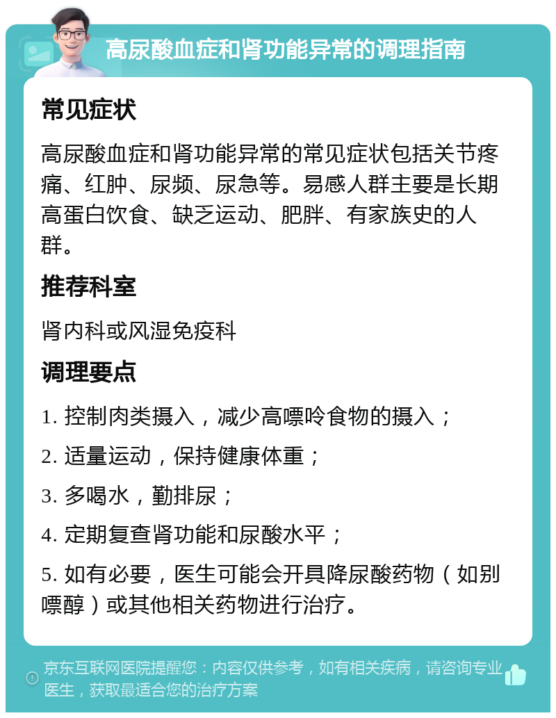 高尿酸血症和肾功能异常的调理指南 常见症状 高尿酸血症和肾功能异常的常见症状包括关节疼痛、红肿、尿频、尿急等。易感人群主要是长期高蛋白饮食、缺乏运动、肥胖、有家族史的人群。 推荐科室 肾内科或风湿免疫科 调理要点 1. 控制肉类摄入，减少高嘌呤食物的摄入； 2. 适量运动，保持健康体重； 3. 多喝水，勤排尿； 4. 定期复查肾功能和尿酸水平； 5. 如有必要，医生可能会开具降尿酸药物（如别嘌醇）或其他相关药物进行治疗。