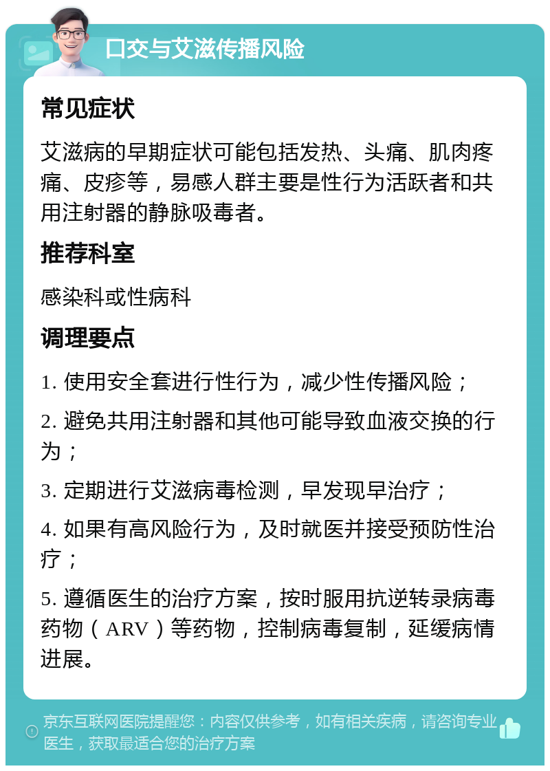 口交与艾滋传播风险 常见症状 艾滋病的早期症状可能包括发热、头痛、肌肉疼痛、皮疹等，易感人群主要是性行为活跃者和共用注射器的静脉吸毒者。 推荐科室 感染科或性病科 调理要点 1. 使用安全套进行性行为，减少性传播风险； 2. 避免共用注射器和其他可能导致血液交换的行为； 3. 定期进行艾滋病毒检测，早发现早治疗； 4. 如果有高风险行为，及时就医并接受预防性治疗； 5. 遵循医生的治疗方案，按时服用抗逆转录病毒药物（ARV）等药物，控制病毒复制，延缓病情进展。