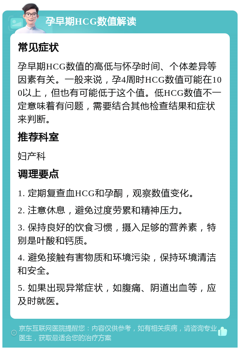 孕早期HCG数值解读 常见症状 孕早期HCG数值的高低与怀孕时间、个体差异等因素有关。一般来说，孕4周时HCG数值可能在100以上，但也有可能低于这个值。低HCG数值不一定意味着有问题，需要结合其他检查结果和症状来判断。 推荐科室 妇产科 调理要点 1. 定期复查血HCG和孕酮，观察数值变化。 2. 注意休息，避免过度劳累和精神压力。 3. 保持良好的饮食习惯，摄入足够的营养素，特别是叶酸和钙质。 4. 避免接触有害物质和环境污染，保持环境清洁和安全。 5. 如果出现异常症状，如腹痛、阴道出血等，应及时就医。